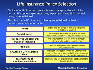 Life Insurance Policy Selection
• Choice of a life insurance policy depends on age and needs of the
  person, life cycle stages, attitudes, expectations and financial well
  being of an individual.
• The choice of a life insurance plan by an individual, actually
  depends on a number of factors:
                                      Extent and the period of time over which the
                  Needs                          protection is required

             Special Needs             Depend upon status and occupation. In some
                                     occupations, risk of disability/ mortality is more
     Risk bearing Capacity and        The amount of risk that the individual may be
        Wealth of Individual              willing to take and the wealth he has

                                       Affordability of premium outgo in relation to
                Premium                              disposable income
                                     In case of early death, returns on Life insurance
     Returns on Life Insurance     would be high, but in case held till maturity, returns
               Plans               would be comparable to return on Savings deposits.

            Tax Features of        Premiums paid are eligible for tax rebates under the
         Life Insurance Policy                      Income tax Act.


Certified Financial Planner                        Module 2: Risk Mgmt & Insurance
 