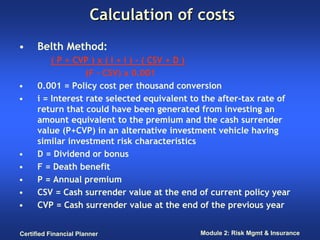 Calculation of costs
•     Belth Method:
          ( P + CVP ) x ( I + i ) - ( CSV + D )
                   (F - CSV) x 0.001
•     0.001 = Policy cost per thousand conversion
•     i = Interest rate selected equivalent to the after-tax rate of
      return that could have been generated from investing an
      amount equivalent to the premium and the cash surrender
      value (P+CVP) in an alternative investment vehicle having
      similar investment risk characteristics
•     D = Dividend or bonus
•     F = Death benefit
•     P = Annual premium
•     CSV = Cash surrender value at the end of current policy year
•     CVP = Cash surrender value at the end of the previous year


Certified Financial Planner                  Module 2: Risk Mgmt & Insurance
 
