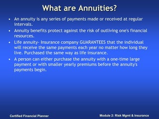 What are Annuities?
• An annuity is any series of payments made or received at regular
  intervals.
• Annuity benefits protect against the risk of outliving one's financial
  resources.
• Life annuity- Insurance company GUARANTEES that the individual
  will receive the same payments each year no matter how long they
  live. Purchased the same way as life insurance.
• A person can either purchase the annuity with a one-time large
  payment or with smaller yearly premiums before the annuity's
  payments begin.




Certified Financial Planner                    Module 2: Risk Mgmt & Insurance
 