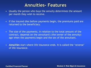 Annuities- Features
• Usually the person who buys the annuity determines the amount
  per month they wish to receive.

• If the insured dies before payments begin, the premiums paid are
  returned to the beneficiary.

• The size of the payments, in relation to the total amount of the
  contract, depends on the annuitant's (the owner of the annuity)
  age when the payments begin and the sex of the annuitant.

• Annuities start where life insurance ends. It is called the ‘reverse’
  of life insurance.




Certified Financial Planner                   Module 2: Risk Mgmt & Insurance
 