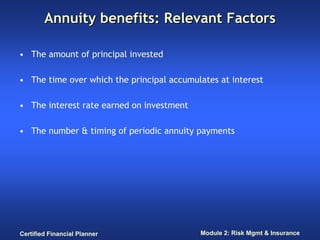 Annuity benefits: Relevant Factors

• The amount of principal invested

• The time over which the principal accumulates at interest

• The interest rate earned on investment

• The number & timing of periodic annuity payments




Certified Financial Planner                Module 2: Risk Mgmt & Insurance
 