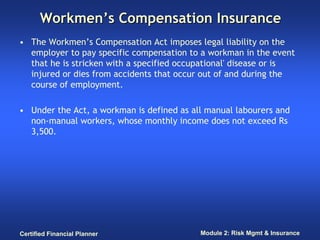 Workmen’s Compensation Insurance
• The Workmen’s Compensation Act imposes legal liability on the
  employer to pay specific compensation to a workman in the event
  that he is stricken with a specified occupational' disease or is
  injured or dies from accidents that occur out of and during the
  course of employment.

• Under the Act, a workman is defined as all manual labourers and
  non-manual workers, whose monthly income does not exceed Rs
  3,500.




Certified Financial Planner                Module 2: Risk Mgmt & Insurance
 