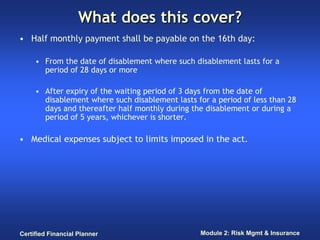 What does this cover?
• Half monthly payment shall be payable on the 16th day:

     • From the date of disablement where such disablement lasts for a
       period of 28 days or more

     • After expiry of the waiting period of 3 days from the date of
       disablement where such disablement lasts for a period of less than 28
       days and thereafter half monthly during the disablement or during a
       period of 5 years, whichever is shorter.

• Medical expenses subject to limits imposed in the act.




Certified Financial Planner                      Module 2: Risk Mgmt & Insurance
 
