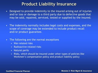 Product Liability Insurance
• Designed to provide indemnity to the insured arising out of injuries
  and/or loss or damage to a third party due to defective goods that
  may be sold, repaired, serviced, tested or supplied by the insured.

• The indemnity normally includes legal costs and expenses, and the
  scope of coverage may be extended to include product recall
  and/or product guarantee.

• The following are the normal exceptions
     •   War-related risks
     •   Radioactive-related risks
     •   Natural perils
     •   Risks, which should be insured under other types of policies like
         Workmen’s compensation policy and product liability policy




Certified Financial Planner                         Module 2: Risk Mgmt & Insurance
 