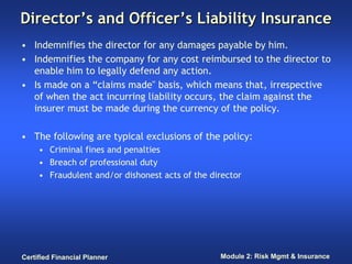 Director’s and Officer’s Liability Insurance
• Indemnifies the director for any damages payable by him.
• Indemnifies the company for any cost reimbursed to the director to
  enable him to legally defend any action.
• Is made on a “claims made" basis, which means that, irrespective
  of when the act incurring liability occurs, the claim against the
  insurer must be made during the currency of the policy.

• The following are typical exclusions of the policy:
     • Criminal fines and penalties
     • Breach of professional duty
     • Fraudulent and/or dishonest acts of the director




Certified Financial Planner                      Module 2: Risk Mgmt & Insurance
 