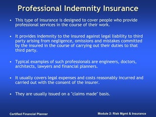 Professional Indemnity Insurance
• This type of insurance is designed to cover people who provide
  professional services in the course of their work.

• It provides indemnity to the insured against legal liability to third
  party arising from negligence, omissions and mistakes committed
  by the insured in the course of carrying out their duties to that
  third party.

• Typical examples of such professionals are engineers, doctors,
  architects, lawyers and financial planners.

• It usually covers legal expenses and costs reasonably incurred and
  carried out with the consent of the insurer.

• They are usually issued on a "claims made" basis.



Certified Financial Planner                    Module 2: Risk Mgmt & Insurance
 