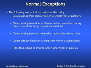 Normal Exceptions
• The following are typical exclusions of the policy:
   • Loss resulting from lack of fidelity of employees or partners

     • Claims arising from libel or slander unless committed during
       the course of discharge of professional duties

     • Claims arising from war-related or radioactive related risks

     • Claims already known or arising from known circumstances

     • Risks that should be insured under other types of policies




Certified Financial Planner                   Module 2: Risk Mgmt & Insurance
 