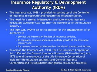 Insurance Regulatory & Development
               Authority (IRDA)
• The Insurance Act, 1938 - provided for setting up of the Controller
  of Insurance to supervise and regulate the insurance sector.
• The need for a strong, independent and autonomous Insurance
  Regulatory Authority was felt after the opening up of the insurance
  Industry .
• The IRDA Act, 1999 is an act to provide for the establishment of an
  Authority to
          • protect the interests of holders of insurance policies,
          • to regulate, promote and ensure orderly growth of the insurance
            industry and
          • for matters connected therewith or incidental thereto and further,
• To amend the Insurance Act, 1938, the Life Insurance Corporation
  Act, 1956 and the General insurance Business (Nationalisation) Act,
  1972 to end the monopoly of the Life Insurance Corporation of
  India (for life insurance business) and General Insurance
  Corporation and its subsidiaries (for general insurance business).

Certified Financial Planner                       Module 2: Risk Mgmt & Insurance
 
