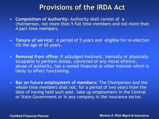 Provisions of the IRDA Act
• Composition of Authority: Authority shall consist of a
  chairperson, not more than 5 full time members and not more than
  4 part time members,

• Tenure of service: A period of 5 years and eligible for re-election
  till the age of 65 years.

• Removal from office: If adjudged insolvent, mentally or physically
  incapable to perform duties, convicted of any moral offence,
  abuse of authority, has a vested financial or other interest which is
  likely to affect functioning.

• Bar on future employment of members: The Chairperson and the
  whole-time members shall not, for a period of two years from the
  date of having held such post, take up employment in the Central
  or State Government or in any company in the insurance sector.



Certified Financial Planner                  Module 2: Risk Mgmt & Insurance
 