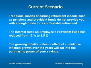 Current Scenario

• Traditional modes of earning retirement income such
  as pensions and provident funds do not provide you
  with enough funds for a comfortable retirement.

• The interest rates on Employee’s Provident Fund has
  reduced from 12 % to 8.5 %

• The growing inflation rates or effect of cumulative
  inflation growth over the years will eat into the
  purchasing power of your savings.


 Certified Financial Planner        Module 3: Retirement Planning
 