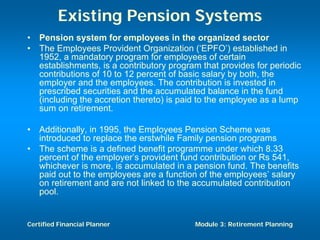 Existing Pension Systems
•   Pension system for employees in the organized sector
•   The Employees Provident Organization (‘EPFO’) established in
    1952, a mandatory program for employees of certain
    establishments, is a contributory program that provides for periodic
    contributions of 10 to 12 percent of basic salary by both, the
    employer and the employees. The contribution is invested in
    prescribed securities and the accumulated balance in the fund
    (including the accretion thereto) is paid to the employee as a lump
    sum on retirement.

•   Additionally, in 1995, the Employees Pension Scheme was
    introduced to replace the erstwhile Family pension programs
•   The scheme is a defined benefit programme under which 8.33
    percent of the employer’s provident fund contribution or Rs 541,
    whichever is more, is accumulated in a pension fund. The benefits
    paid out to the employees are a function of the employees’ salary
    on retirement and are not linked to the accumulated contribution
    pool.


Certified Financial Planner                 Module 3: Retirement Planning
 