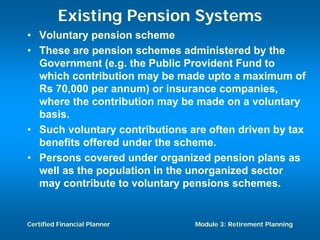 Existing Pension Systems
• Voluntary pension scheme
• These are pension schemes administered by the
  Government (e.g. the Public Provident Fund to
  which contribution may be made upto a maximum of
  Rs 70,000 per annum) or insurance companies,
  where the contribution may be made on a voluntary
  basis.
• Such voluntary contributions are often driven by tax
  benefits offered under the scheme.
• Persons covered under organized pension plans as
  well as the population in the unorganized sector
  may contribute to voluntary pensions schemes.


Certified Financial Planner     Module 3: Retirement Planning
 