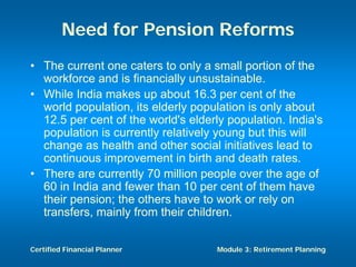 Need for Pension Reforms
• The current one caters to only a small portion of the
  workforce and is financially unsustainable.
• While India makes up about 16.3 per cent of the
  world population, its elderly population is only about
  12.5 per cent of the world's elderly population. India's
  population is currently relatively young but this will
  change as health and other social initiatives lead to
  continuous improvement in birth and death rates.
• There are currently 70 million people over the age of
  60 in India and fewer than 10 per cent of them have
  their pension; the others have to work or rely on
  transfers, mainly from their children.


Certified Financial Planner          Module 3: Retirement Planning
 