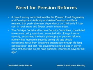 Need for Pension Reforms
•   A recent survey commissioned by the Pension Fund Regulatory
    and Development Authority and Asian Development Bank
    revealed that post-retirement dependence on children is 71 per
    cent in rural areas and 59 per cent in urban areas.
•   The Old Age Social and Income Security Committee, constituted
    to examine policy questions connected with old-age income
    security, enunciated the basic philosophy of pension reforms,
    namely that "economic security during old age should
    necessarily result from sustained preparation through life-long
    contributions" and that "the government should step in only in
    case of those who do not have sufficient incomes to save for old
    age".




Certified Financial Planner                Module 3: Retirement Planning
 