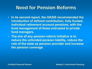 Need for Pension Reforms
• In its second report, the OASIS recommended the
  introduction of defined contribution, fully funded,
  individual retirement account pensions, with the
  fund management of these entrusted to private
  fund managers.
• The aim of any pension reform initiative is to
  reduce the unfunded pension liability, reduce the
  role of the state as pension provider and increase
  the pension coverage.




Certified Financial Planner      Module 3: Retirement Planning
 