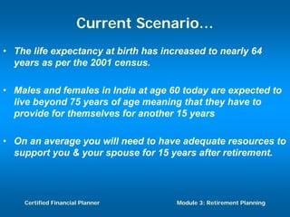 Current Scenario…
• The life expectancy at birth has increased to nearly 64
  years as per the 2001 census.

• Males and females in India at age 60 today are expected to
  live beyond 75 years of age meaning that they have to
  provide for themselves for another 15 years

• On an average you will need to have adequate resources to
  support you & your spouse for 15 years after retirement.




    Certified Financial Planner       Module 3: Retirement Planning
 