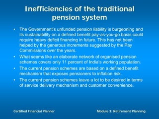 Inefficiencies of the traditional
               pension system
•   The Government’s unfunded pension liability is burgeoning and
    its sustainability on a defined benefit pay-as-you-go basis could
    require heavy deficit financing in future. This has not been
    helped by the generous increments suggested by the Pay
    Commissions over the years.
•   What seems like an elaborate network of organised pension
    schemes covers only 11 percent of India’s working population.
•   The current pension schemes are based on a defined benefit
    mechanism that exposes pensioners to inflation risk.
•   The current pension schemes leave a lot to be desired in terms
    of service delivery mechanism and customer convenience.




Certified Financial Planner                 Module 3: Retirement Planning
 
