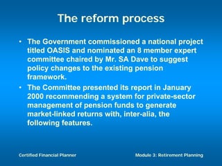 The reform process
• The Government commissioned a national project
  titled OASIS and nominated an 8 member expert
  committee chaired by Mr. SA Dave to suggest
  policy changes to the existing pension
  framework.
• The Committee presented its report in January
  2000 recommending a system for private-sector
  management of pension funds to generate
  market-linked returns with, inter-alia, the
  following features.



Certified Financial Planner    Module 3: Retirement Planning
 