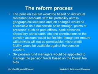 The reform process
• The pension system would be based on individual
  retirement accounts with full portability across
  geographical locations and job changes would be
  accessible on a nationwide basis through ‘points of
  presence’ such as post-offices, bank branches,
  depository participants, etc and contributions to the
  pension account would be flexible; though pre-mature
  withdrawals will not be permissible; micro-credit
  facility would be available against the pension
  account.
• Six pension fund managers would be appointed to
  manage the pension funds based on the lowest fee
  bids.

Certified Financial Planner       Module 3: Retirement Planning
 