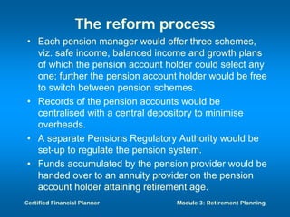 The reform process
• Each pension manager would offer three schemes,
  viz. safe income, balanced income and growth plans
  of which the pension account holder could select any
  one; further the pension account holder would be free
  to switch between pension schemes.
• Records of the pension accounts would be
  centralised with a central depository to minimise
  overheads.
• A separate Pensions Regulatory Authority would be
  set-up to regulate the pension system.
• Funds accumulated by the pension provider would be
  handed over to an annuity provider on the pension
  account holder attaining retirement age.
Certified Financial Planner       Module 3: Retirement Planning
 