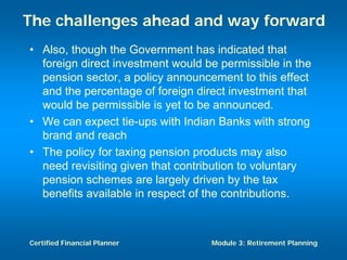 The challenges ahead and way forward
• Also, though the Government has indicated that
  foreign direct investment would be permissible in the
  pension sector, a policy announcement to this effect
  and the percentage of foreign direct investment that
  would be permissible is yet to be announced.
• We can expect tie-ups with Indian Banks with strong
  brand and reach
• The policy for taxing pension products may also
  need revisiting given that contribution to voluntary
  pension schemes are largely driven by the tax
  benefits available in respect of the contributions.



Certified Financial Planner        Module 3: Retirement Planning
 