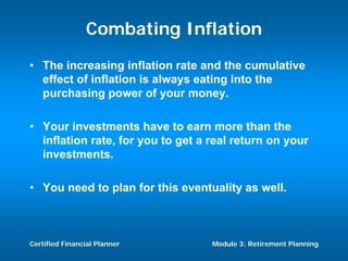 Combating Inflation
• The increasing inflation rate and the cumulative
  effect of inflation is always eating into the
  purchasing power of your money.

• Your investments have to earn more than the
  inflation rate, for you to get a real return on your
  investments.

• You need to plan for this eventuality as well.



Certified Financial Planner        Module 3: Retirement Planning
 
