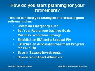 How do you start planning for your
            retirement?
This list can help you strategize and create a good
retirement plan:
    • Create an Emergency Fund
    • Set Your Retirement Savings Goals
    • Maximize Workplace Savings
    • Establish an IRA and a Spousal IRA
    • Establish an Automatic Investment Program
       for Your IRA
    • Save in Taxable Investments
    • Review Your Asset Allocation

Certified Financial Planner      Module 3: Retirement Planning
 