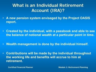 What is an Individual Retirement
                Account (IRA)?
• A new pension system envisaged by the Project OASIS
  report.

• Created by the individual, with a passbook and able to see
  the balance of notional wealth at a particular point in time.

• Wealth management is done by the individual himself.

• Contributions will be made by the individual throughout
  the working life and benefits will accrue to him at
  retirement.
   Certified Financial Planner        Module 3: Retirement Planning
 