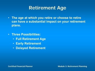 Retirement Age
• The age at which you retire or choose to retire
  can have a substantial impact on your retirement
  plans.

• Three Possibilities:
   • Full Retirement Age
   • Early Retirement
   • Delayed Retirement




Certified Financial Planner     Module 3: Retirement Planning
 
