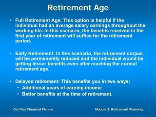 Retirement Age
• Full Retirement Age: This option is helpful if the
  individual had an average salary earnings throughout the
  working life. In this scenario, the benefits received in the
  first year of retirement will suffice for the retirement
  period.

• Early Retirement: In this scenario, the retirement corpus
  will be permanently reduced and the individual would be
  getting lesser benefits even after reaching the normal
  retirement age.

• Delayed retirement: This benefits you in two ways:
   • Additional years of earning income
   • Better benefits at the time of retirement.


 Certified Financial Planner           Module 3: Retirement Planning
 