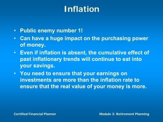Inflation

• Public enemy number 1!
• Can have a huge impact on the purchasing power
  of money.
• Even if inflation is absent, the cumulative effect of
  past inflationary trends will continue to eat into
  your savings.
• You need to ensure that your earnings on
  investments are more than the inflation rate to
  ensure that the real value of your money is more.



Certified Financial Planner               Module 3: Retirement Planning
 