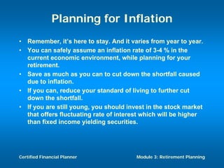 Planning for Inflation
•   Remember, it’s here to stay. And it varies from year to year.
•   You can safely assume an inflation rate of 3-4 % in the
    current economic environment, while planning for your
    retirement.
•   Save as much as you can to cut down the shortfall caused
    due to inflation.
•   If you can, reduce your standard of living to further cut
    down the shortfall.
•   If you are still young, you should invest in the stock market
    that offers fluctuating rate of interest which will be higher
    than fixed income yielding securities.




Certified Financial Planner              Module 3: Retirement Planning
 
