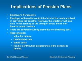 Implications of Pension Plans
•   Employer’s Perspective
•   Employer will need to control the level of the costs involved
    in providing the benefits. However, the employer will also
    have needs relating to the timing of costs and to non-
    finance related matters.
•   There are several recurring elements to controlling cost.
•   These include:
     • value for money
     • predictable costs
     • stable costs
     • flexible contribution programmes, if the scheme is
        funded.


Certified Financial Planner              Module 3: Retirement Planning
 