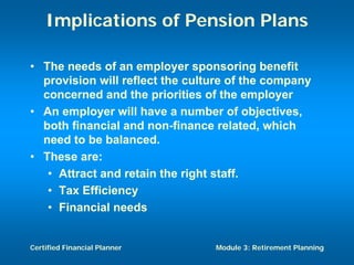 Implications of Pension Plans

• The needs of an employer sponsoring benefit
  provision will reflect the culture of the company
  concerned and the priorities of the employer
• An employer will have a number of objectives,
  both financial and non-finance related, which
  need to be balanced.
• These are:
   • Attract and retain the right staff.
   • Tax Efficiency
   • Financial needs


Certified Financial Planner      Module 3: Retirement Planning
 