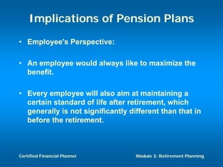 Implications of Pension Plans
• Employee's Perspective:

• An employee would always like to maximize the
  benefit.

• Every employee will also aim at maintaining a
  certain standard of life after retirement, which
  generally is not significantly different than that in
  before the retirement.



Certified Financial Planner        Module 3: Retirement Planning
 