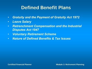 Defined Benefit Plans
•    Gratuity and the Payment of Gratuity Act 1972
•    Leave Salary
•    Retrenchment Compensation and the Industrial
     Disputes Act 1947
•    Voluntary Retirement Scheme
•    Nature of Defined Benefits & Tax Issues




Certified Financial Planner      Module 3: Retirement Planning
 