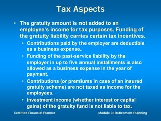 Tax Aspects
• The gratuity amount is not added to an
  employee’s income for tax purposes. Funding of
  the gratuity liability carries certain tax incentives.
     • Contributions paid by the employer are deductible
       as a business expense.
     • Funding of the past-service liability by the
       employer in up to five annual installments is also
       allowed as a business expense in the year of
       payment.
     • Contributions (or premiums in case of an insured
       gratuity scheme) are not taxed as income for the
       employees.
     • Investment income (whether interest or capital
       gains) of the gratuity fund is not liable to tax.
Certified Financial Planner            Module 3: Retirement Planning
 