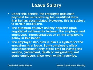 Leave Salary
• Under this benefit, the employee gets cash
  payment for surrendering his un-utilsed leave
  that he has accumulated. However, this is subject
  to certain conditions.
• The quantum of leave usually depends upon
  negotiated settlements between the employer and
  employees' representatives or on the employer's
  policy in this behalf
• The employer also puts in place a system for the
  encashment of leave. Some employers allow
  such encashment only at the time of leaving the
  service, (retirement, death or resignation) and
  some employers allow even while in service.


Certified Financial Planner         Module 3: Retirement Planning
 