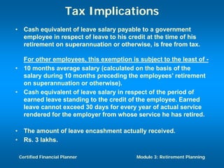 Tax Implications
•     Cash equivalent of leave salary payable to a government
      employee in respect of leave to his credit at the time of his
      retirement on superannuation or otherwise, is free from tax.

      For other employees, this exemption is subject to the least of -
•     10 months average salary (calculated on the basis of the
      salary during 10 months preceding the employees' retirement
      on superannuation or otherwise).
•     Cash equivalent of leave salary in respect of the period of
      earned leave standing to the credit of the employee. Earned
      leave cannot exceed 30 days for every year of actual service
      rendered for the employer from whose service he has retired.

•     The amount of leave encashment actually received.
•     Rs. 3 lakhs.

    Certified Financial Planner              Module 3: Retirement Planning
 