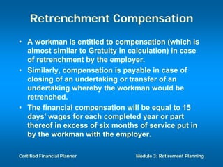 Retrenchment Compensation
• A workman is entitled to compensation (which is
  almost similar to Gratuity in calculation) in case
  of retrenchment by the employer.
• Similarly, compensation is payable in case of
  closing of an undertaking or transfer of an
  undertaking whereby the workman would be
  retrenched.
• The financial compensation will be equal to 15
  days' wages for each completed year or part
  thereof in excess of six months of service put in
  by the workman with the employer.

Certified Financial Planner      Module 3: Retirement Planning
 