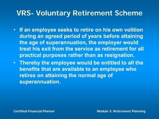 VRS- Voluntary Retirement Scheme

• If an employee seeks to retire on his own volition
  during an agreed period of years before attaining
  the age of superannuation, the employer would
  treat his exit from the service as retirement for all
  practical purposes rather than as resignation.
• Thereby the employee would be entitled to all the
  benefits that are available to an employee who
  retires on attaining the normal age of
  superannuation.




Certified Financial Planner        Module 3: Retirement Planning
 
