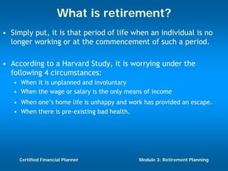 What is retirement?
• Simply put, it is that period of life when an individual is no
  longer working or at the commencement of such a period.

• According to a Harvard Study, it is worrying under the
  following 4 circumstances:
   • When it is unplanned and involuntary
   • When the wage or salary is the only means of income
   • When one’s home life is unhappy and work has provided an escape.
   • When there is pre-existing bad health.




     Certified Financial Planner            Module 3: Retirement Planning
 
