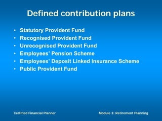 Defined contribution plans
•   Statutory Provident Fund
•   Recognised Provident Fund
•   Unrecognised Provident Fund
•   Employees’ Pension Scheme
•   Employees’ Deposit Linked Insurance Scheme
•   Public Provident Fund




Certified Financial Planner    Module 3: Retirement Planning
 