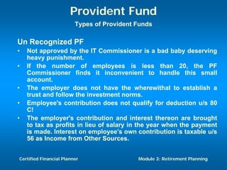 Provident Fund
                         Types of Provident Funds

Un Recognized PF
•   Not approved by the IT Commissioner is a bad baby deserving
    heavy punishment.
•   If the number of employees is less than 20, the PF
    Commissioner finds it inconvenient to handle this small
    account.
•   The employer does not have the wherewithal to establish a
    trust and follow the investment norms.
•   Employee's contribution does not qualify for deduction u/s 80
    C!
•   The employer's contribution and interest thereon are brought
    to tax as profits in lieu of salary in the year when the payment
    is made. Interest on employee's own contribution is taxable u/s
    56 as Income from Other Sources.


Certified Financial Planner                 Module 3: Retirement Planning
 