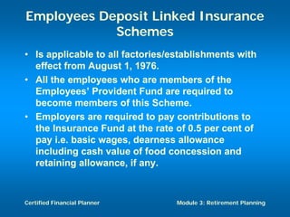 Employees Deposit Linked Insurance
            Schemes
• Is applicable to all factories/establishments with
  effect from August 1, 1976.
• All the employees who are members of the
  Employees’ Provident Fund are required to
  become members of this Scheme.
• Employers are required to pay contributions to
  the Insurance Fund at the rate of 0.5 per cent of
  pay i.e. basic wages, dearness allowance
  including cash value of food concession and
  retaining allowance, if any.



Certified Financial Planner       Module 3: Retirement Planning
 