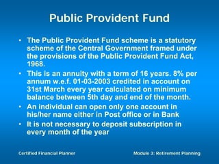Public Provident Fund
• The Public Provident Fund scheme is a statutory
  scheme of the Central Government framed under
  the provisions of the Public Provident Fund Act,
  1968.
• This is an annuity with a term of 16 years. 8% per
  annum w.e.f. 01-03-2003 credited in account on
  31st March every year calculated on minimum
  balance between 5th day and end of the month.
• An individual can open only one account in
  his/her name either in Post office or in Bank
• It is not necessary to deposit subscription in
  every month of the year

Certified Financial Planner      Module 3: Retirement Planning
 