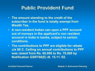 Public Provident Fund
• The amount standing to the credit of the
  subscriber in the fund is totally exempt from
  Wealth Tax.
• A non-resident Indian can open a PPF account
  out of moneys in the applicant's non resident
  account in India in banks, subject to certain
  conditions.
• The contributions to PPF are eligible for rebate
  u/s 80 C. Ceiling on annual contributions to PPF
  was raised from Rs. 60,000 to Rs. 70,000 by
  Notification GSR768(E) dt. 15.11.’02.

Certified Financial Planner     Module 3: Retirement Planning
 