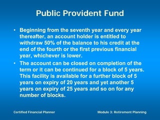 Public Provident Fund
• Beginning from the seventh year and every year
  thereafter, an account holder is entitled to
  withdraw 50% of the balance to his credit at the
  end of the fourth or the first previous financial
  year, whichever is lower.
• The account can be closed on completion of the
  term or it can be continued for a block of 5 years.
  This facility is available for a further block of 5
  years on expiry of 20 years and yet another 5
  years on expiry of 25 years and so on for any
  number of blocks.


Certified Financial Planner       Module 3: Retirement Planning
 