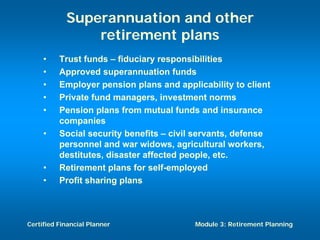 Superannuation and other
                retirement plans
     •    Trust funds – fiduciary responsibilities
     •    Approved superannuation funds
     •    Employer pension plans and applicability to client
     •    Private fund managers, investment norms
     •    Pension plans from mutual funds and insurance
          companies
     •    Social security benefits – civil servants, defense
          personnel and war widows, agricultural workers,
          destitutes, disaster affected people, etc.
     •    Retirement plans for self-employed
     •    Profit sharing plans



Certified Financial Planner               Module 3: Retirement Planning
 