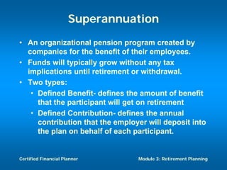 Superannuation
• An organizational pension program created by
  companies for the benefit of their employees.
• Funds will typically grow without any tax
  implications until retirement or withdrawal.
• Two types:
   • Defined Benefit- defines the amount of benefit
     that the participant will get on retirement
   • Defined Contribution- defines the annual
     contribution that the employer will deposit into
     the plan on behalf of each participant.


Certified Financial Planner      Module 3: Retirement Planning
 